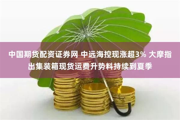 中国期货配资证券网 中远海控现涨超3% 大摩指出集装箱现货运费升势料持续到夏季