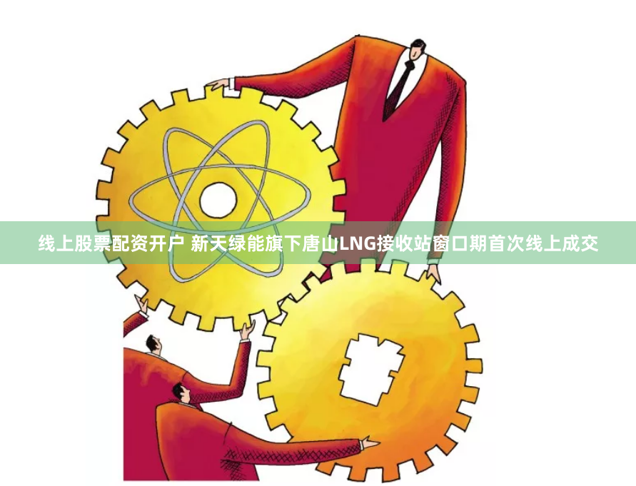 线上股票配资开户 新天绿能旗下唐山LNG接收站窗口期首次线上成交