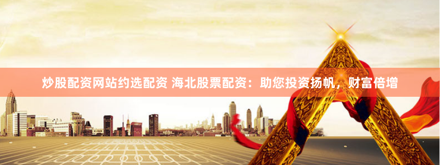 炒股配资网站约选配资 海北股票配资：助您投资扬帆，财富倍增