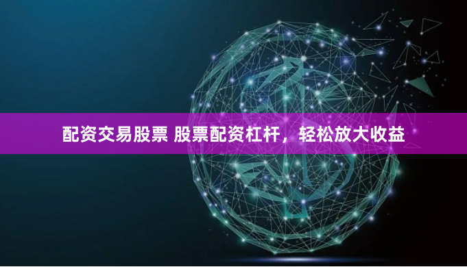 配资交易股票 股票配资杠杆，轻松放大收益