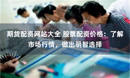 期货配资网站大全 股票配资价格：了解市场行情，做出明智选择