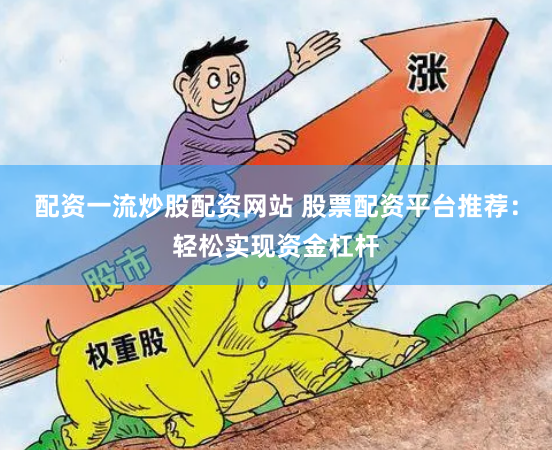 配资一流炒股配资网站 股票配资平台推荐：轻松实现资金杠杆