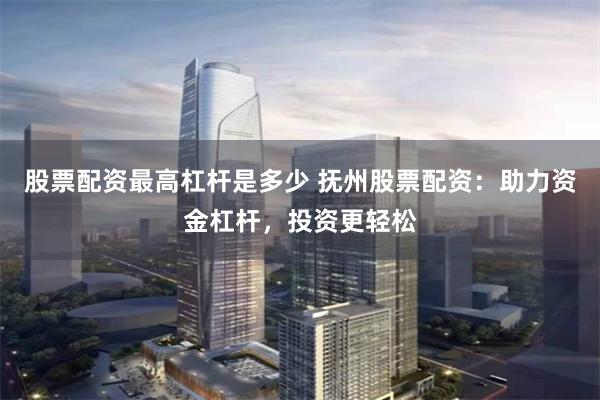 股票配资最高杠杆是多少 抚州股票配资：助力资金杠杆，投资更轻松