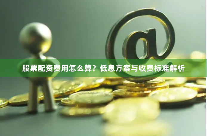 股票配资费用怎么算？低息方案与收费标准解析