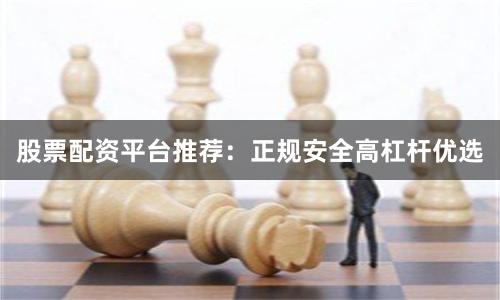 股票配资平台推荐：正规安全高杠杆优选