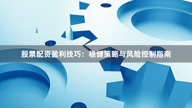 股票配资盈利技巧：稳健策略与风险控制指南