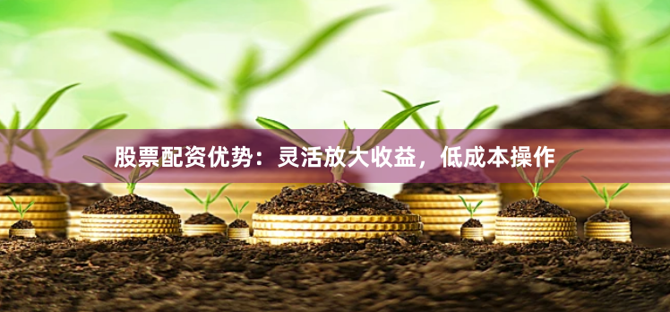 股票配资优势：灵活放大收益，低成本操作